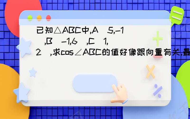 已知△ABC中,A(5,-1),B(-1,6),C(1,2),求cos∠ABC的值好像跟向量有关,最好用向量解.