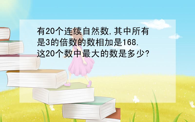 有20个连续自然数,其中所有是3的倍数的数相加是168.这20个数中最大的数是多少?