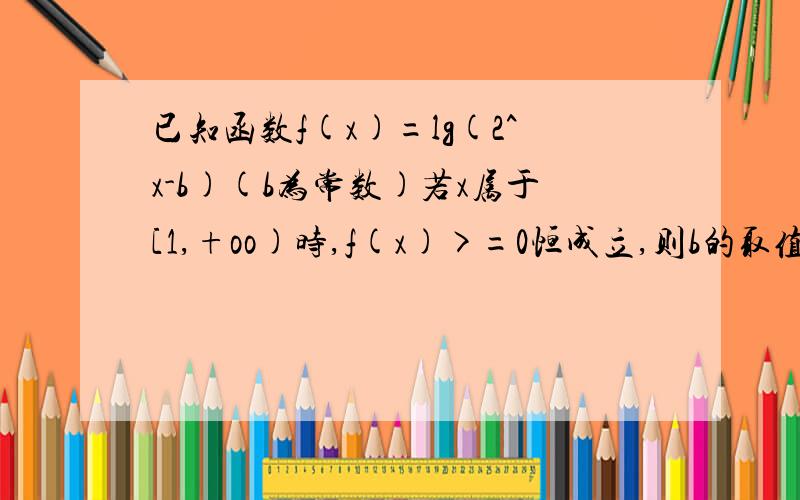 已知函数f(x)=lg(2^x-b)(b为常数)若x属于[1,+oo)时,f(x)>=0恒成立,则b的取值范围