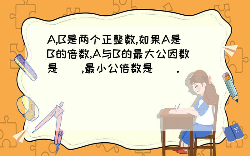 A,B是两个正整数,如果A是B的倍数,A与B的最大公因数是__,最小公倍数是__.