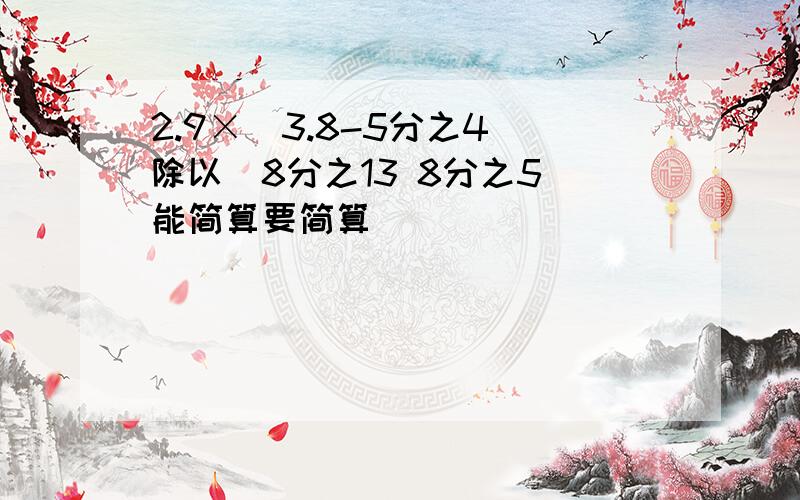 2.9×(3.8-5分之4)除以(8分之13 8分之5)能简算要简算