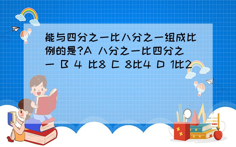 能与四分之一比八分之一组成比例的是?A 八分之一比四分之一 B 4 比8 C 8比4 D 1比2