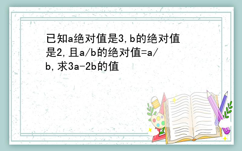 已知a绝对值是3,b的绝对值是2,且a/b的绝对值=a/b,求3a-2b的值