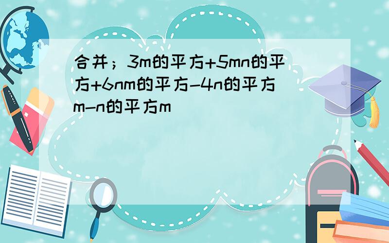 合并；3m的平方+5mn的平方+6nm的平方-4n的平方m-n的平方m