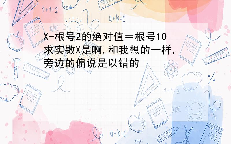 X-根号2的绝对值＝根号10求实数X是啊,和我想的一样,旁边的偏说是以错的