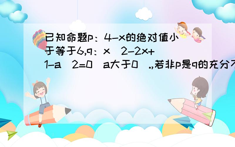 已知命题p：4-x的绝对值小于等于6,q：x^2-2x+1-a^2=0(a大于0).,若非p是q的充分不必要条件,求a的取值范围