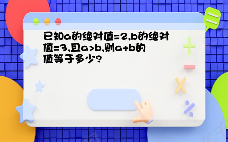 已知a的绝对值=2,b的绝对值=3,且a>b,则a+b的值等于多少?