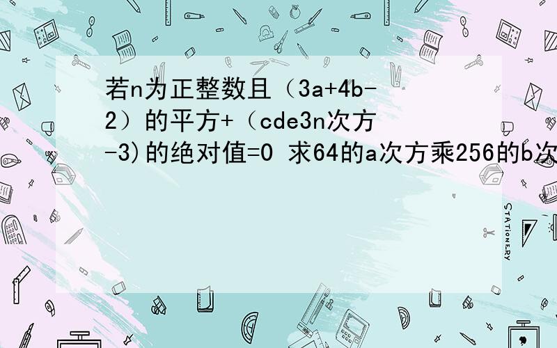 若n为正整数且（3a+4b-2）的平方+（cde3n次方-3)的绝对值=0 求64的a次方乘256的b次方的值?