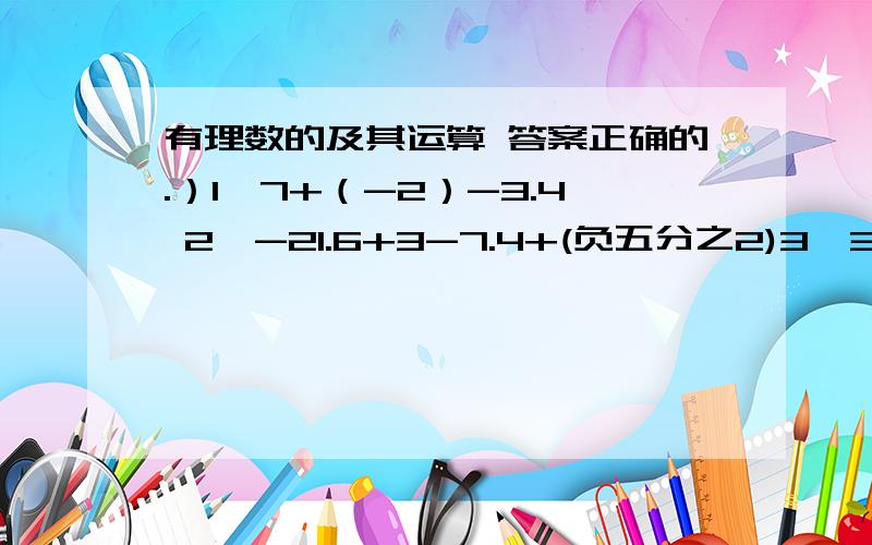 有理数的及其运算 答案正确的.）1,7+（-2）-3.4 2,-21.6+3-7.4+(负五分之2)3,31+（负四分之五）+0.254,7-（负二分之一）+1.55,49-（-20.6）负五分之三6,（负五分之六）-7 -（-3.2）+(-1)