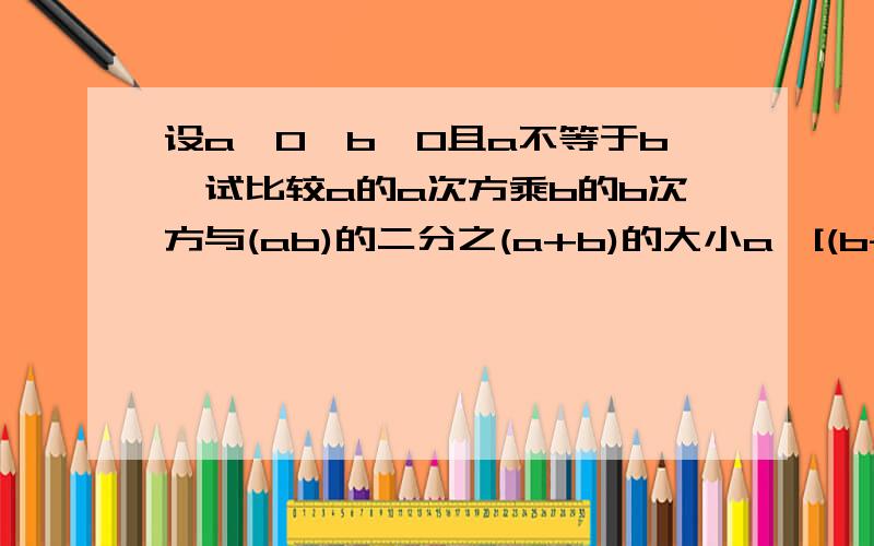 设a>0,b>0且a不等于b,试比较a的a次方乘b的b次方与(ab)的二分之(a+b)的大小a^[(b-a)/2]*b^[(a-b)/2]=(a/b)^[(b-a)/2] 这一步卡住