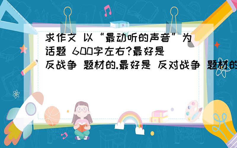 求作文 以“最动听的声音”为话题 600字左右?最好是 反战争 题材的.最好是 反对战争 题材的 实在没有就随便吧 明天交！