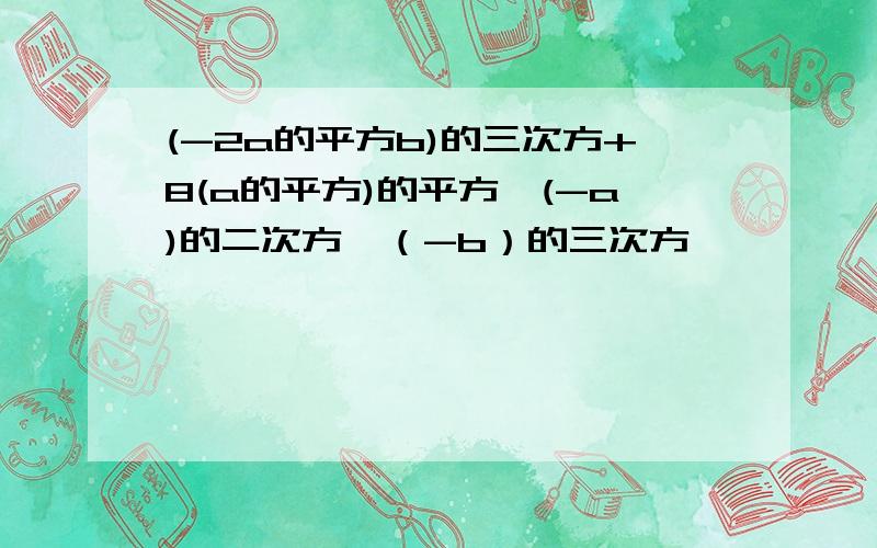 (-2a的平方b)的三次方+8(a的平方)的平方×(-a)的二次方×（-b）的三次方、