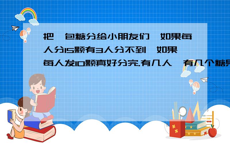 把一包糖分给小朋友们,如果每人分15颗有3人分不到,如果每人发10颗真好分完.有几人,有几个糖果