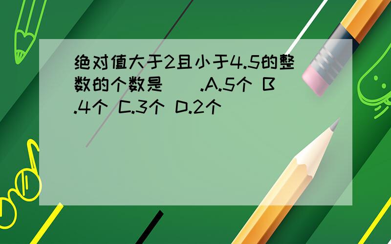 绝对值大于2且小于4.5的整数的个数是（）.A.5个 B.4个 C.3个 D.2个