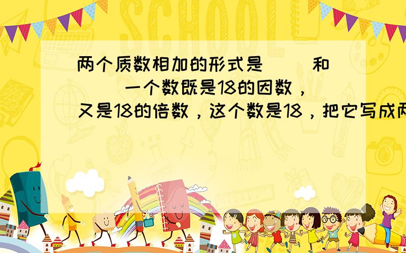 两个质数相加的形式是（ ）和（ ）一个数既是18的因数，又是18的倍数，这个数是18，把它写成两个质数相加的形式是（                ）或（                ）。