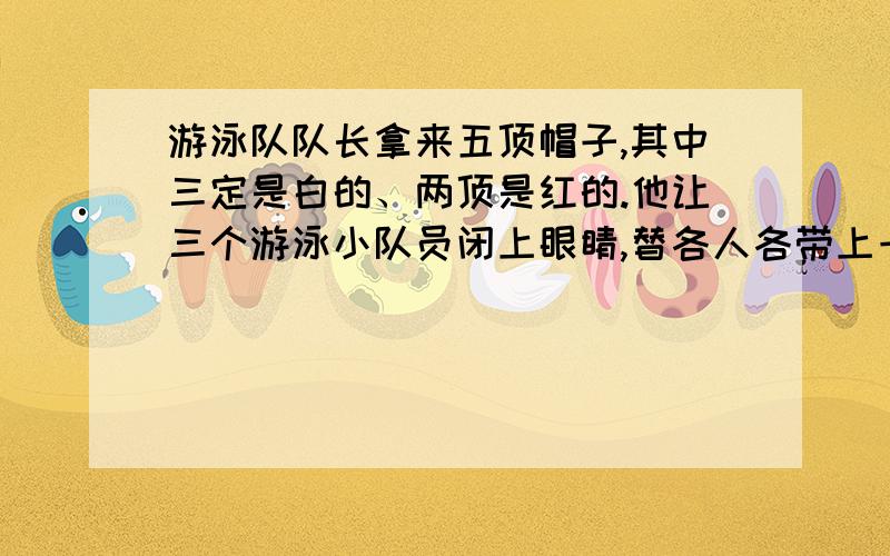 游泳队队长拿来五顶帽子,其中三定是白的、两顶是红的.他让三个游泳小队员闭上眼睛,替各人各带上一顶帽子,把余下的两顶藏了起来,然后叫小队员睁开眼睛,猜自己头上的帽子的颜色.队员们