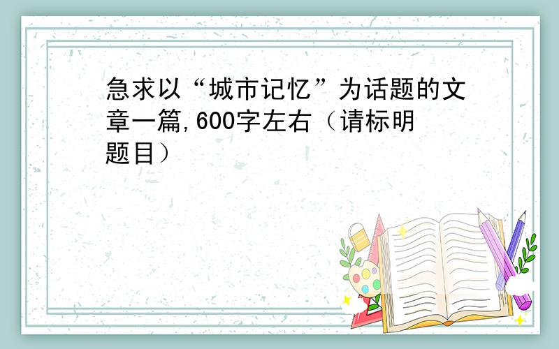 急求以“城市记忆”为话题的文章一篇,600字左右（请标明题目）