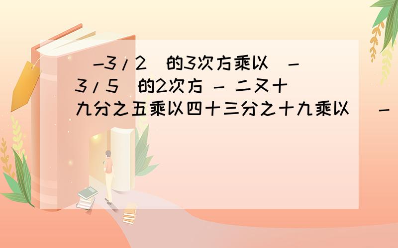 （-3/2）的3次方乘以（-3/5）的2次方 - 二又十九分之五乘以四十三分之十九乘以（ - 一又二分之一）的3次方（接上面）+（4/5）的4次方乘以（负二分之三）的3次方