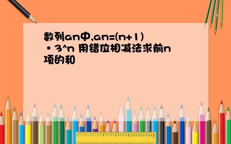 数列an中,an=(n+1)·3^n 用错位相减法求前n项的和