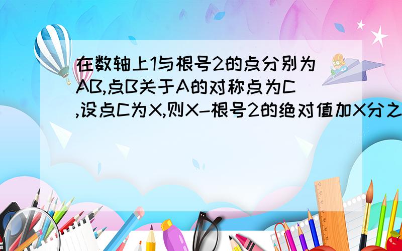 在数轴上1与根号2的点分别为AB,点B关于A的对称点为C,设点C为X,则X-根号2的绝对值加X分之2