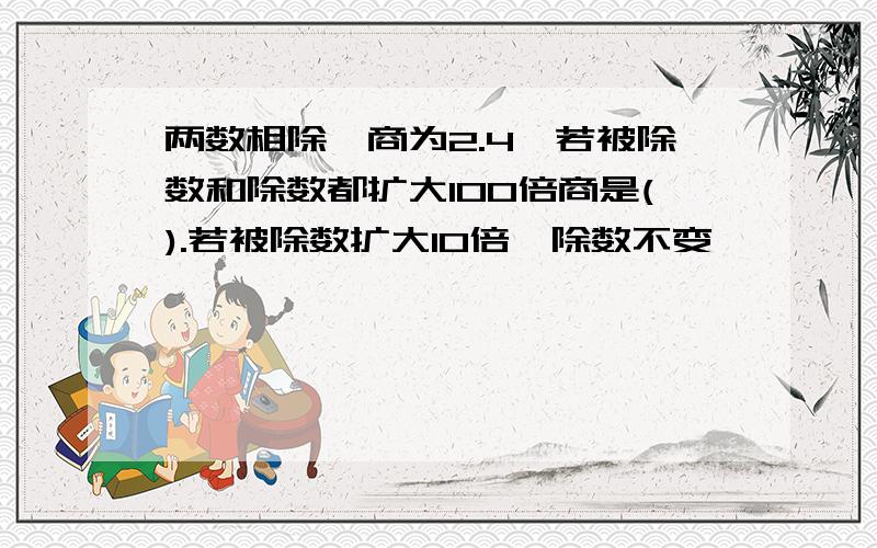 两数相除,商为2.4,若被除数和除数都扩大100倍商是().若被除数扩大10倍,除数不变,