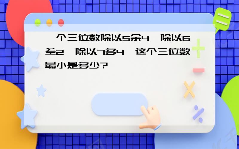 一个三位数除以5余4,除以6差2,除以7多4,这个三位数最小是多少?