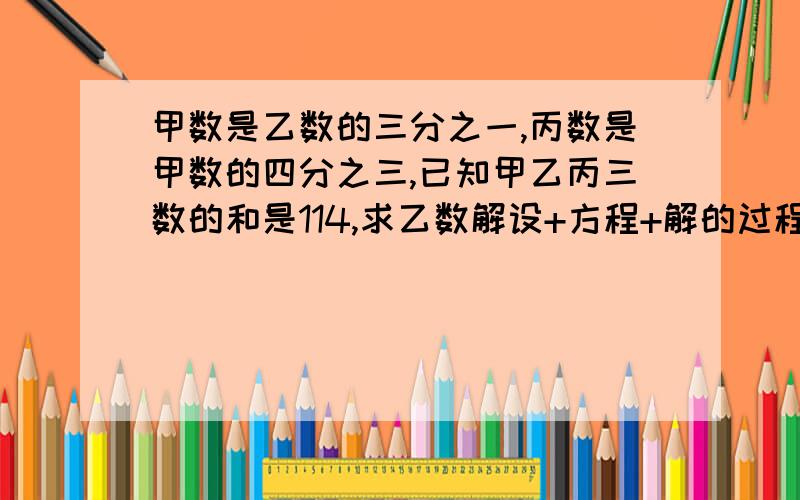 甲数是乙数的三分之一,丙数是甲数的四分之三,已知甲乙丙三数的和是114,求乙数解设+方程+解的过程