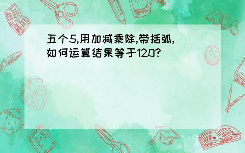 五个5,用加减乘除,带括弧,如何运算结果等于120?