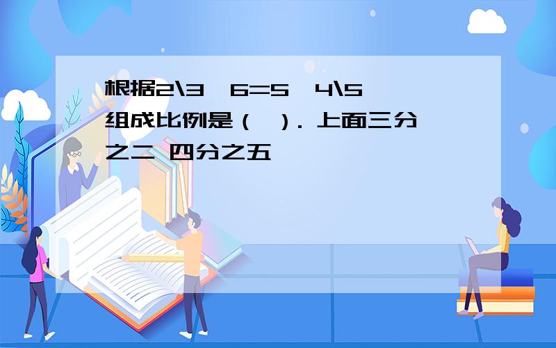 根据2\3×6=5×4\5,组成比例是（ ）. 上面三分之二 四分之五