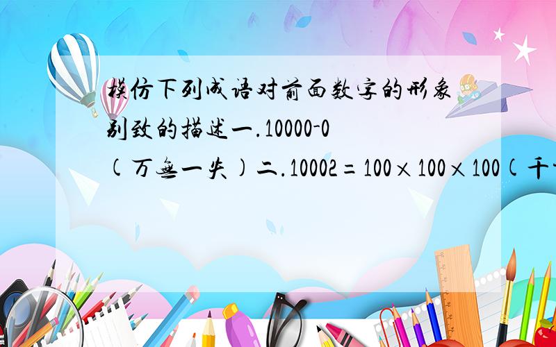 模仿下列成语对前面数字的形象别致的描述一.10000-0(万无一失)二.10002=100×100×100(千方百计)三.7÷2(不三不四)四.-1/100( )