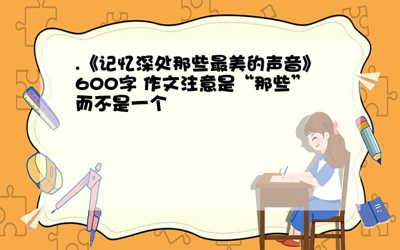 .《记忆深处那些最美的声音》600字 作文注意是“那些”而不是一个