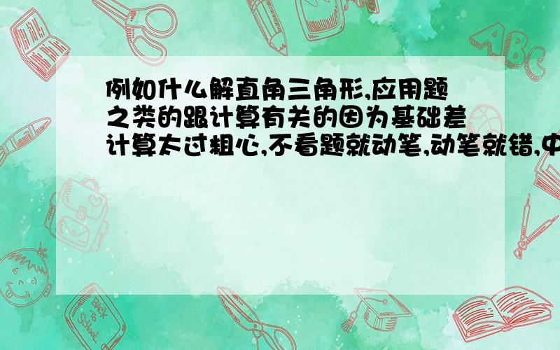 例如什么解直角三角形,应用题之类的跟计算有关的因为基础差计算太过粗心,不看题就动笔,动笔就错,中考不能用涂改液.所以多出一些简单,不是那种拔尖,答案又不是那种一眼就可看出来的