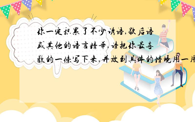 你一定积累了不少谚语,歇后语或其他的语言精华,请把你最喜欢的一条写下来,并放到具体的情境用一用.!快!