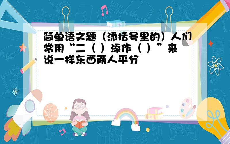 简单语文题（添括号里的）人们常用“二（ ）添作（ ）”来说一样东西两人平分