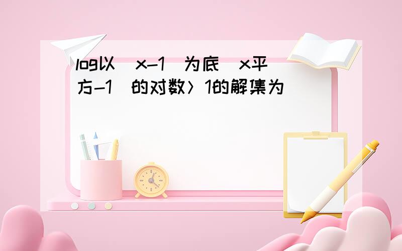 log以（x-1）为底（x平方-1）的对数＞1的解集为