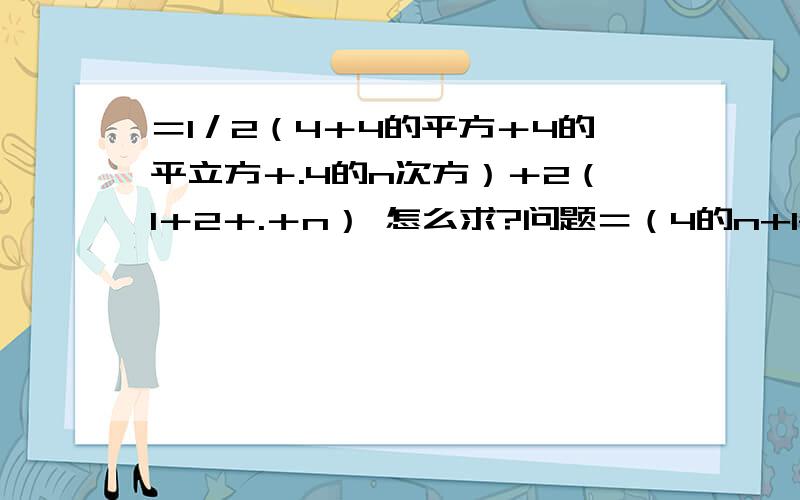 ＝1／2（4＋4的平方＋4的平立方＋.4的n次方）＋2（1＋2＋.＋n） 怎么求?问题＝（4的n+1-4次方／6）＋n的平方＋n ＝2／3＊4的平方＋n的平方＋n－2／3 为什么?怎么求得?要详细解答