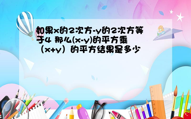 如果x的2次方-y的2次方等于4 那么(x-y)的平方乘（x+y）的平方结果是多少