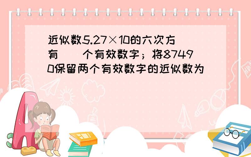 近似数5.27×10的六次方有__个有效数字；将87490保留两个有效数字的近似数为_____?