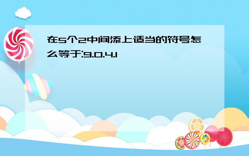 在5个2中间添上适当的符号怎么等于:9.0.4.1