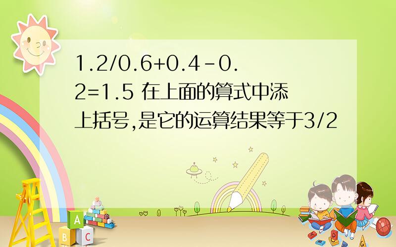 1.2/0.6+0.4-0.2=1.5 在上面的算式中添上括号,是它的运算结果等于3/2