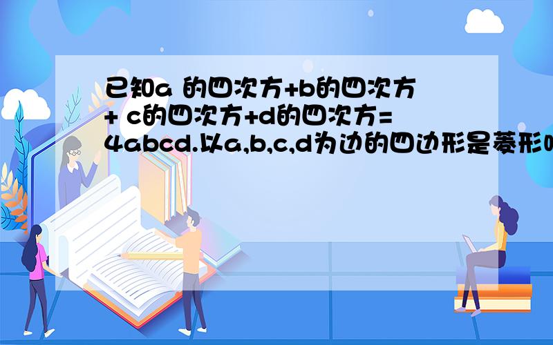 已知a 的四次方+b的四次方+ c的四次方+d的四次方=4abcd.以a,b,c,d为边的四边形是菱形吗?