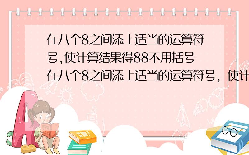 在八个8之间添上适当的运算符号,使计算结果得88不用括号在八个8之间添上适当的运算符号，使计算结果得88不用括号 必须是一个八不能是两个八一起（88不行的）必须是8（）8（）8（）8（