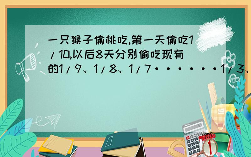 一只猴子偷桃吃,第一天偷吃1/10,以后8天分别偷吃现有的1/9、1/8、1/7······1/3、1/2,偷了九天,树上还留下10只桃,问树上原有几个桃子.