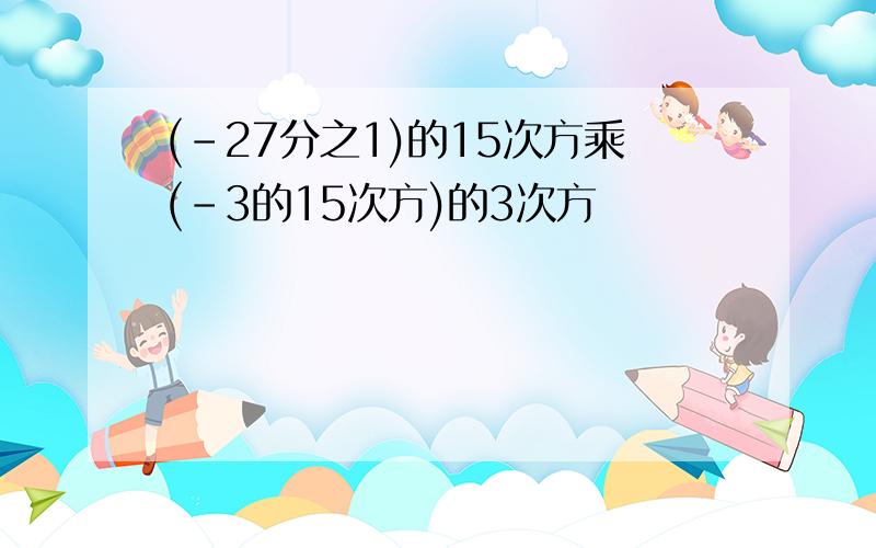 (-27分之1)的15次方乘(-3的15次方)的3次方