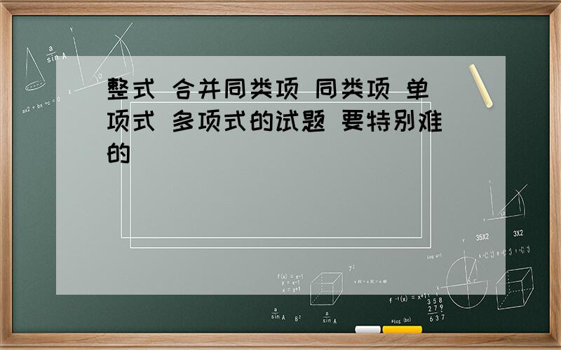 整式 合并同类项 同类项 单项式 多项式的试题 要特别难的