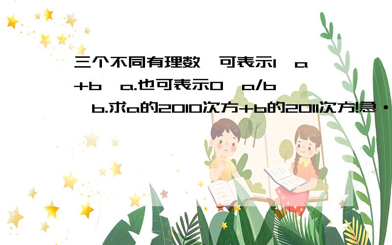 三个不同有理数,可表示1,a+b,a.也可表示0,a/b,b.求a的2010次方+b的2011次方!急·····················