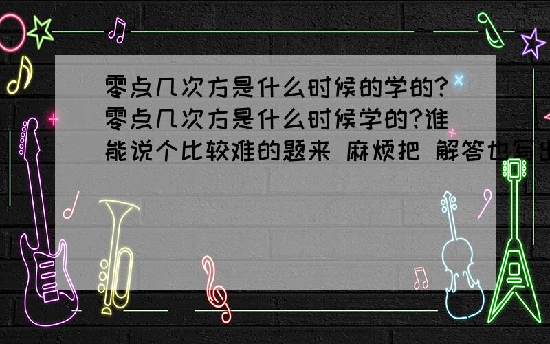 零点几次方是什么时候的学的?零点几次方是什么时候学的?谁能说个比较难的题来 麻烦把 解答也写出来,我考考朋友!