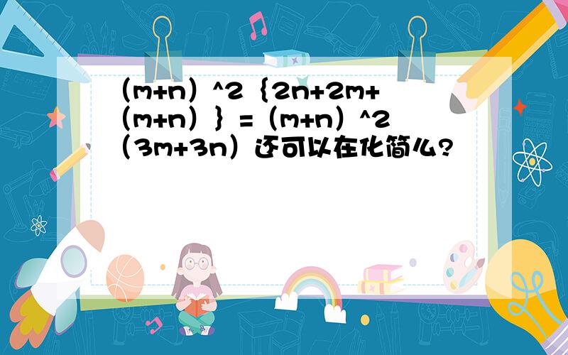 （m+n）^2｛2n+2m+（m+n）｝=（m+n）^2（3m+3n）还可以在化简么?