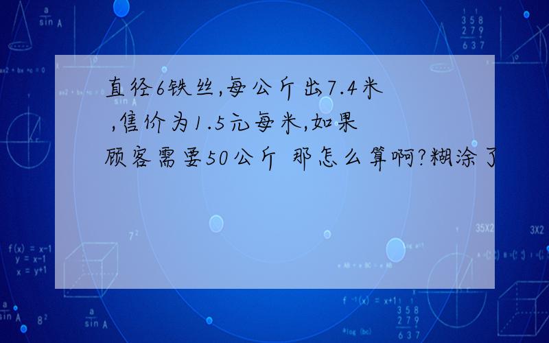 直径6铁丝,每公斤出7.4米 ,售价为1.5元每米,如果顾客需要50公斤 那怎么算啊?糊涂了