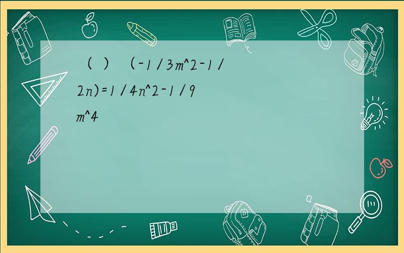 （ ）（-1/3m^2-1/2n)=1/4n^2-1/9m^4